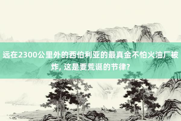 远在2300公里外的西伯利亚的最真金不怕火油厂被炸, 这是要荒诞的节律?