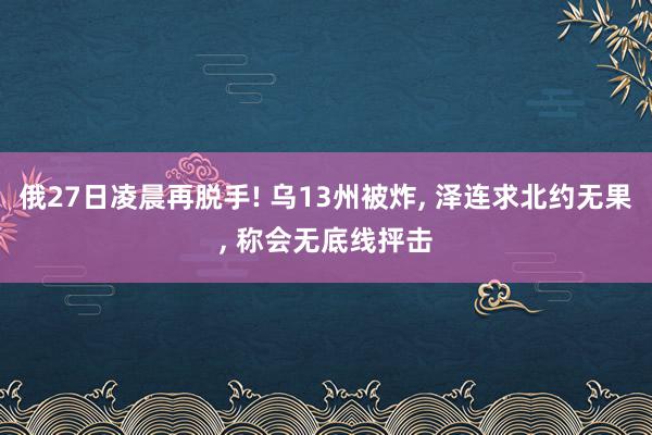 俄27日凌晨再脱手! 乌13州被炸, 泽连求北约无果, 称会无底线抨击