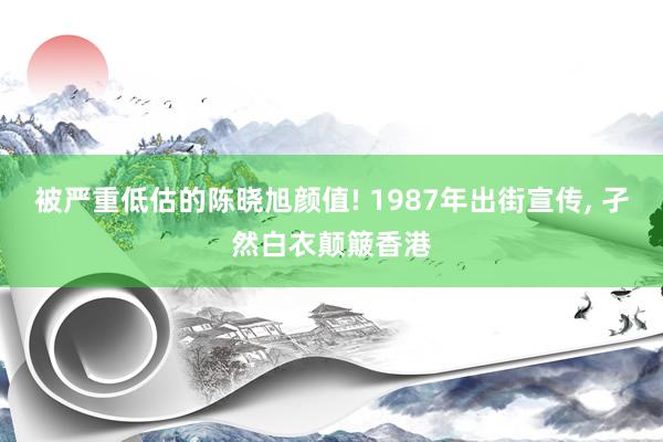 被严重低估的陈晓旭颜值! 1987年出街宣传, 孑然白衣颠簸香港