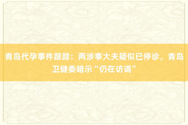 青岛代孕事件跟踪：两涉事大夫疑似已停诊，青岛卫健委暗示“仍在访谒”