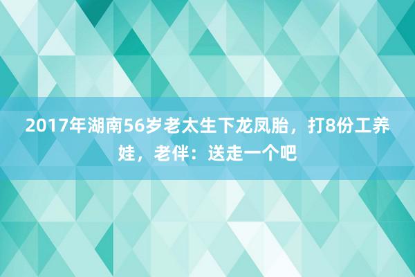 2017年湖南56岁老太生下龙凤胎，打8份工养娃，老伴：送走一个吧