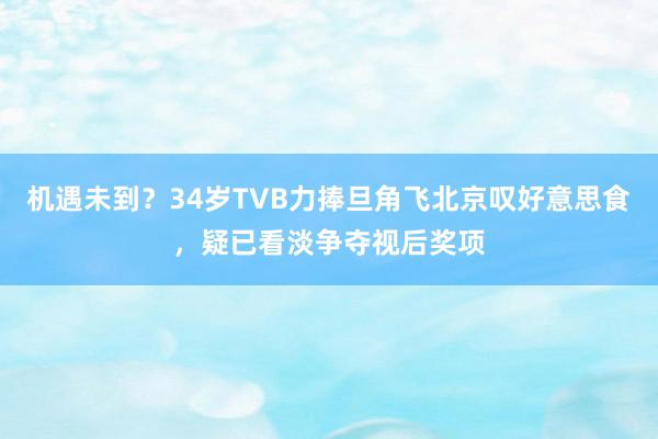 机遇未到？34岁TVB力捧旦角飞北京叹好意思食，疑已看淡争夺视后奖项