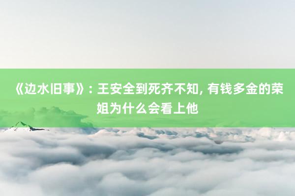 《边水旧事》: 王安全到死齐不知, 有钱多金的荣姐为什么会看上他