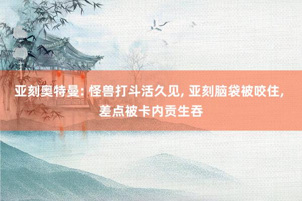 亚刻奥特曼: 怪兽打斗活久见, 亚刻脑袋被咬住, 差点被卡内贡生吞