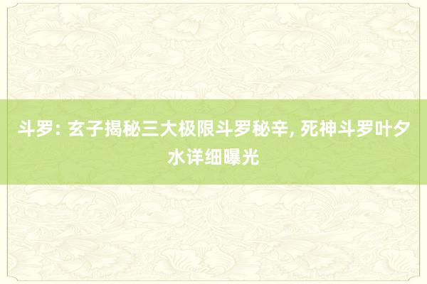 斗罗: 玄子揭秘三大极限斗罗秘辛, 死神斗罗叶夕水详细曝光