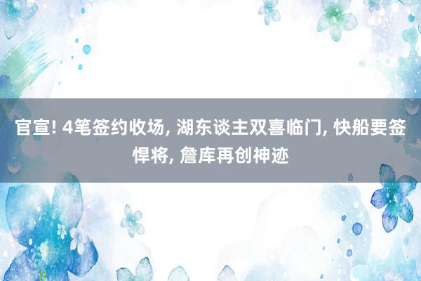 官宣! 4笔签约收场, 湖东谈主双喜临门, 快船要签悍将, 詹库再创神迹