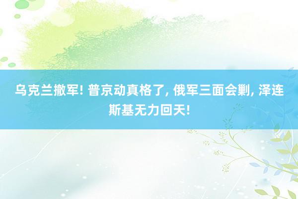 乌克兰撤军! 普京动真格了, 俄军三面会剿, 泽连斯基无力回天!