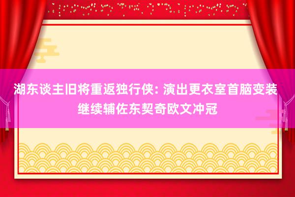 湖东谈主旧将重返独行侠: 演出更衣室首脑变装 继续辅佐东契奇欧文冲冠