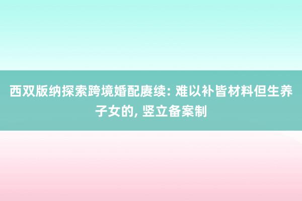 西双版纳探索跨境婚配赓续: 难以补皆材料但生养子女的, 竖立备案制