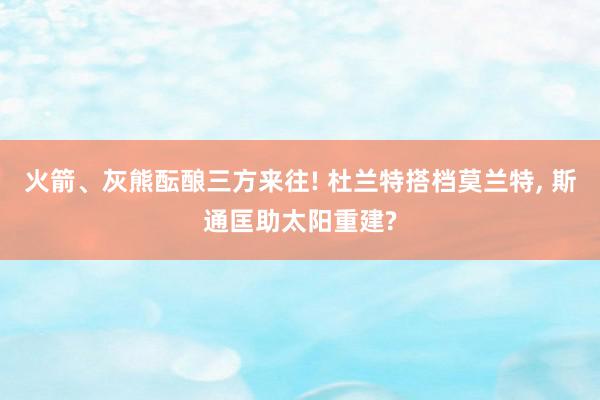 火箭、灰熊酝酿三方来往! 杜兰特搭档莫兰特, 斯通匡助太阳重建?