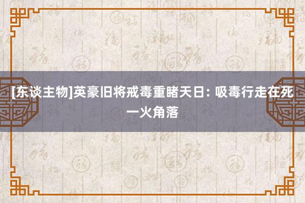 [东谈主物]英豪旧将戒毒重睹天日: 吸毒行走在死一火角落