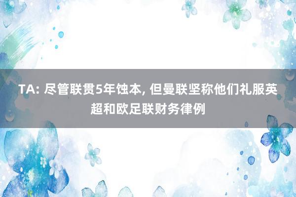 TA: 尽管联贯5年蚀本, 但曼联坚称他们礼服英超和欧足联财务律例