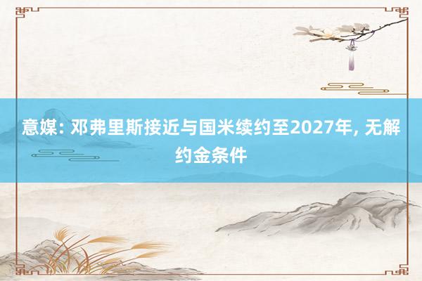 意媒: 邓弗里斯接近与国米续约至2027年, 无解约金条件