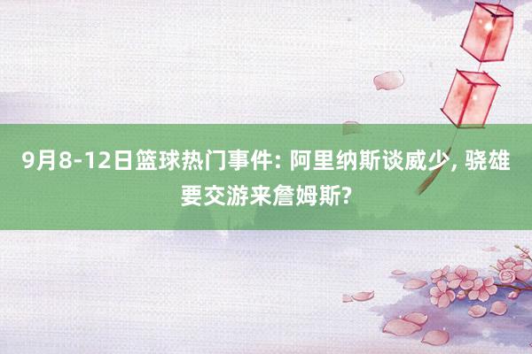 9月8-12日篮球热门事件: 阿里纳斯谈威少, 骁雄要交游来詹姆斯?