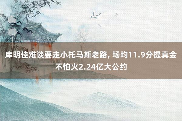 库明佳难谈要走小托马斯老路, 场均11.9分提真金不怕火2.24亿大公约