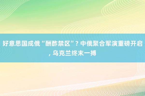 好意思国成俄“酬酢禁区”? 中俄聚合军演重磅开启, 乌克兰终末一搏