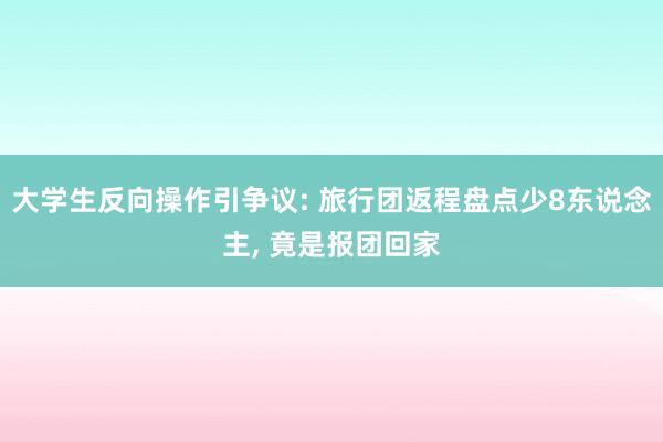 大学生反向操作引争议: 旅行团返程盘点少8东说念主, 竟是报团回家