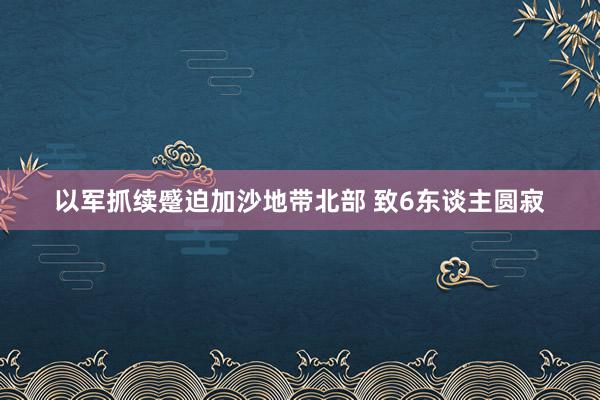 以军抓续蹙迫加沙地带北部 致6东谈主圆寂