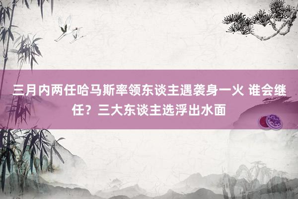 三月内两任哈马斯率领东谈主遇袭身一火 谁会继任？三大东谈主选浮出水面