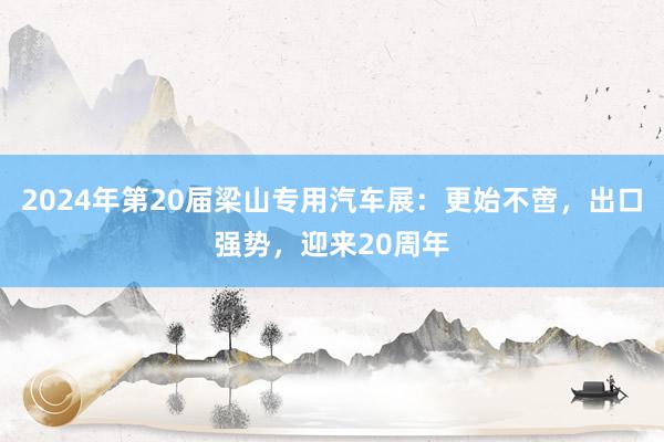 2024年第20届梁山专用汽车展：更始不啻，出口强势，迎来20周年