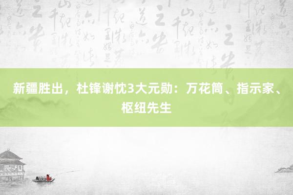 新疆胜出，杜锋谢忱3大元勋：万花筒、指示家、枢纽先生