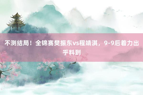 不测结局！全锦赛樊振东vs程靖淇，9-9后着力出乎料到