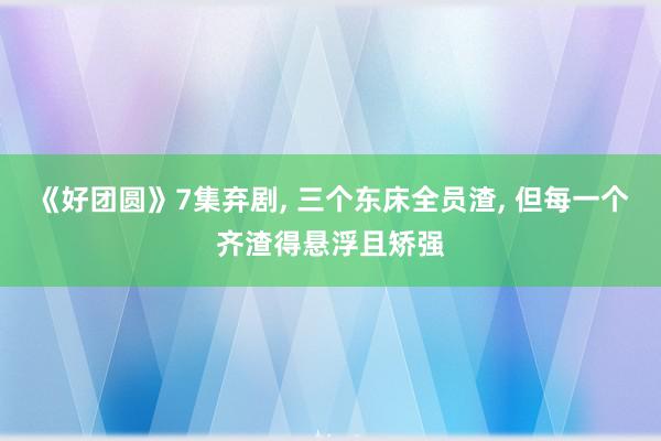 《好团圆》7集弃剧, 三个东床全员渣, 但每一个齐渣得悬浮且矫强