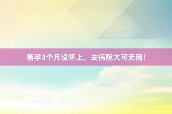 备孕3个月没怀上，去病院大可无用！