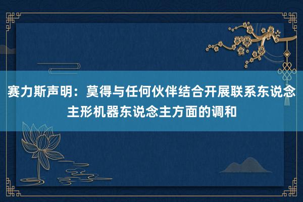 赛力斯声明：莫得与任何伙伴结合开展联系东说念主形机器东说念主方面的调和