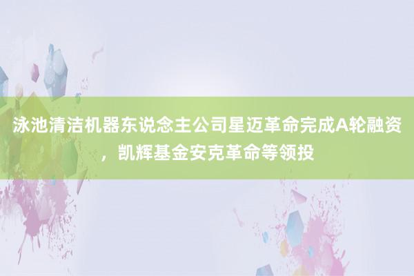 泳池清洁机器东说念主公司星迈革命完成A轮融资，凯辉基金安克革命等领投