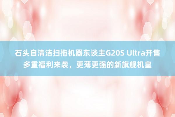 石头自清洁扫拖机器东谈主G20S Ultra开售多重福利来袭，更薄更强的新旗舰机皇