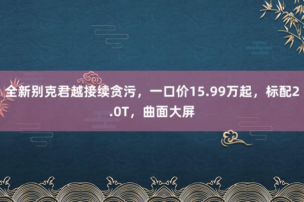 全新别克君越接续贪污，一口价15.99万起，标配2.0T，曲面大屏