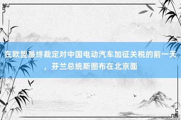 在欧盟最终裁定对中国电动汽车加征关税的前一天，芬兰总统斯图布在北京面