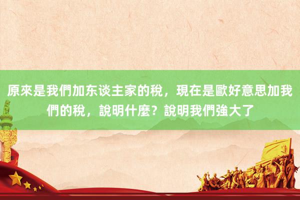 原來是我們加东谈主家的稅，現在是歐好意思加我們的稅，說明什麼？說明我們強大了