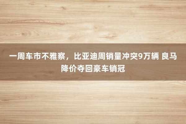 一周车市不雅察，比亚迪周销量冲突9万辆 良马降价夺回豪车销冠